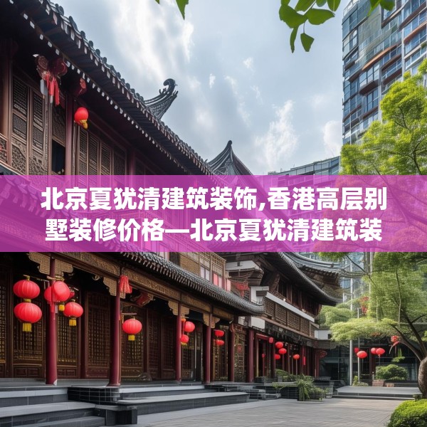 北京夏犹清建筑装饰,香港高层别墅装修价格—北京夏犹清建筑装饰616.a492b493c496fgy.503htyj