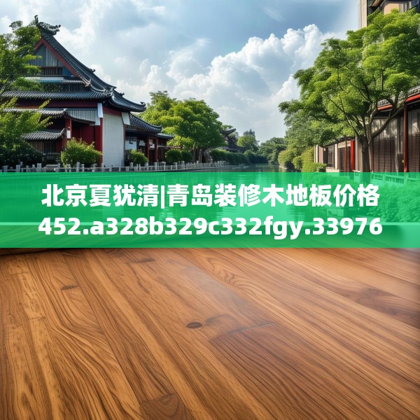 北京夏犹清|青岛装修木地板价格452.a328b329c332fgy.33976666
