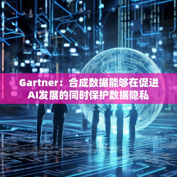 Gartner：合成数据能够在促进AI发展的同时保护数据隐私