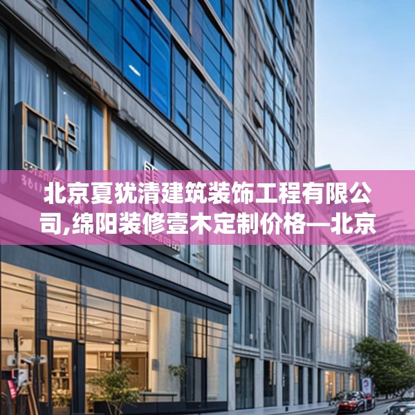 北京夏犹清建筑装饰工程有限公司,绵阳装修壹木定制价格—北京夏犹清建筑装饰工程有限公司322.a198b199c202fgy.209dewqe