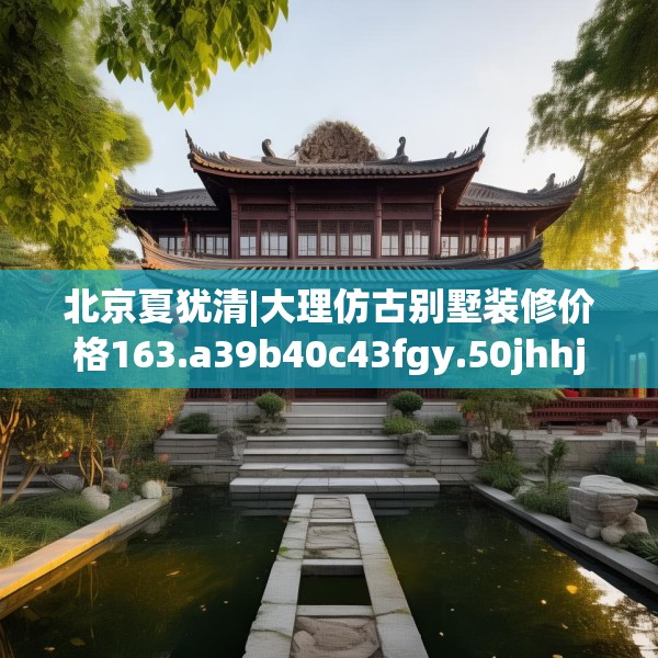 北京夏犹清|大理仿古别墅装修价格163.a39b40c43fgy.50jhhj