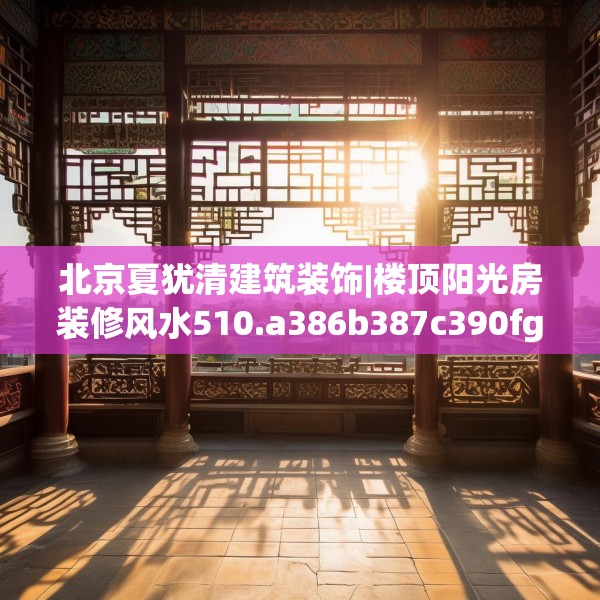北京夏犹清建筑装饰|楼顶阳光房装修风水510.a386b387c390fgy.397dsfds