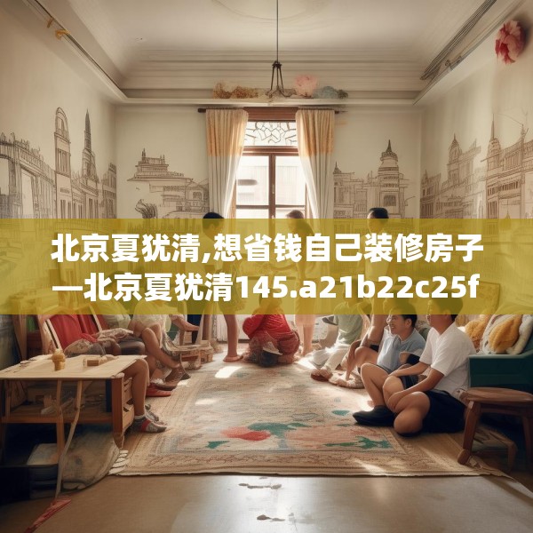 北京夏犹清,想省钱自己装修房子—北京夏犹清145.a21b22c25fgy.32jhhj