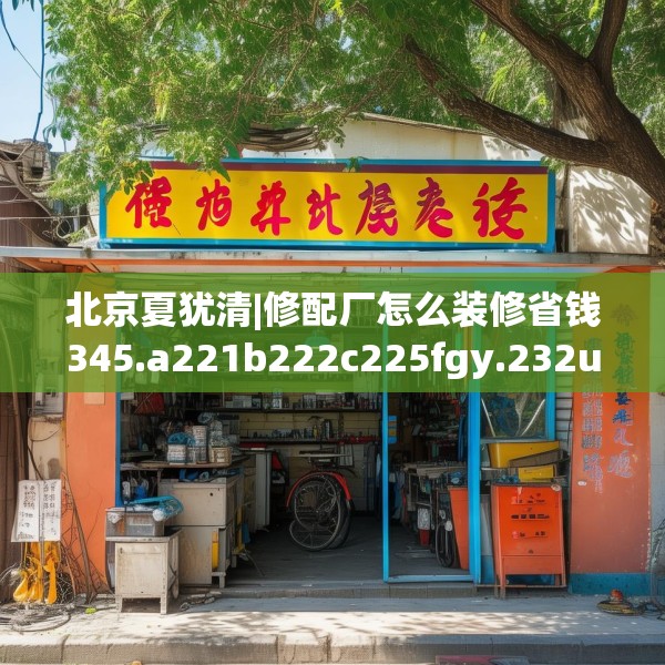 北京夏犹清|修配厂怎么装修省钱345.a221b222c225fgy.232uyk