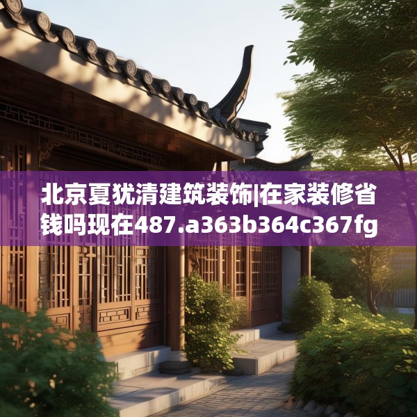 北京夏犹清建筑装饰|在家装修省钱吗现在487.a363b364c367fgy.374jhhj