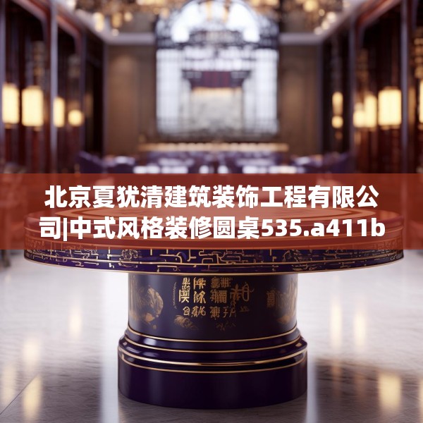 北京夏犹清建筑装饰工程有限公司|中式风格装修圆桌535.a411b412c415fgy.422poiy