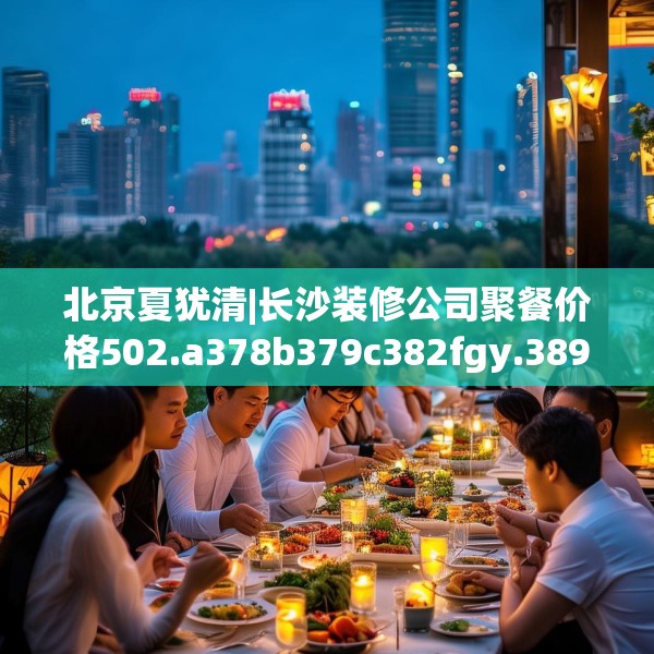 北京夏犹清|长沙装修公司聚餐价格502.a378b379c382fgy.389dewqe