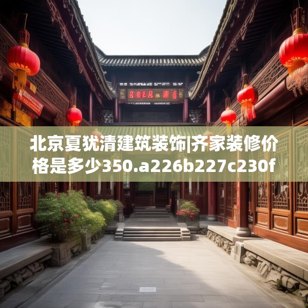 北京夏犹清建筑装饰|齐家装修价格是多少350.a226b227c230fgy.237wew