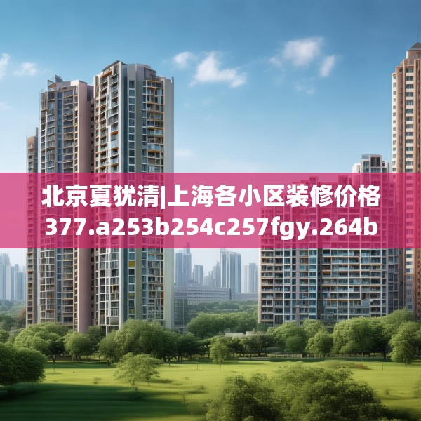 北京夏犹清|上海各小区装修价格377.a253b254c257fgy.264bnbn