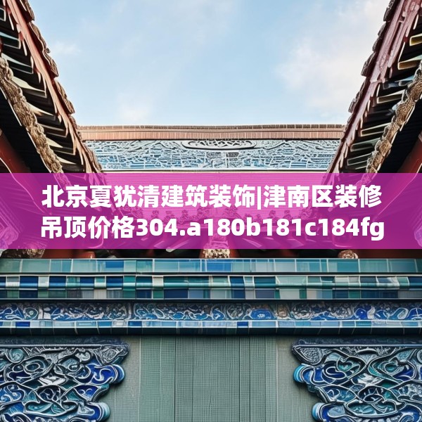 北京夏犹清建筑装饰|津南区装修吊顶价格304.a180b181c184fgy.191dewqe