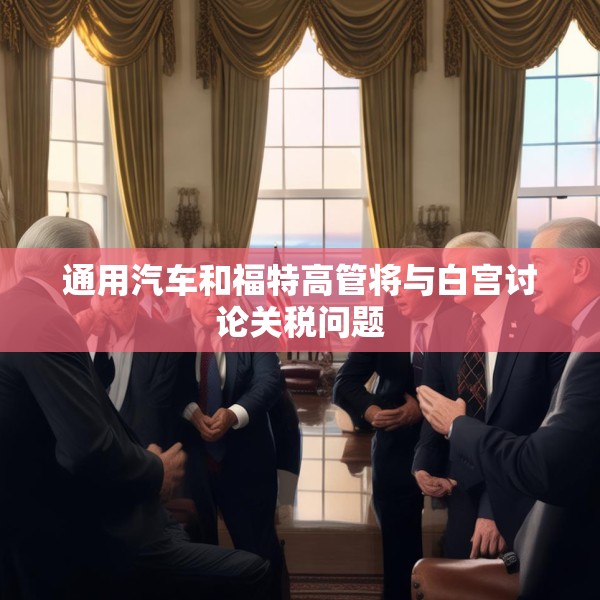 通用汽车和福特高管将与白宫讨论关税问题
