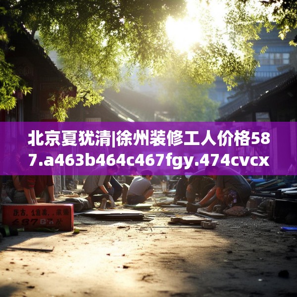 北京夏犹清|徐州装修工人价格587.a463b464c467fgy.474cvcx