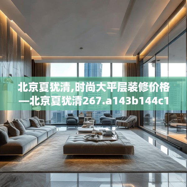 北京夏犹清,时尚大平层装修价格—北京夏犹清267.a143b144c147fgy.154fhsg