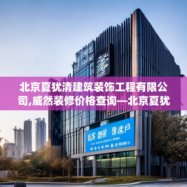 北京夏犹清建筑装饰工程有限公司,威然装修价格查询—北京夏犹清建筑装饰工程有限公司316.a192b193c196fgy.203sdA