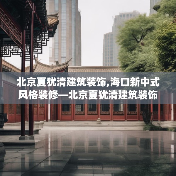 北京夏犹清建筑装饰,海口新中式风格装修—北京夏犹清建筑装饰243.a119b120c123fgy.130fghfd