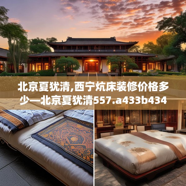 北京夏犹清,西宁炕床装修价格多少—北京夏犹清557.a433b434c437fgy.444bnbn