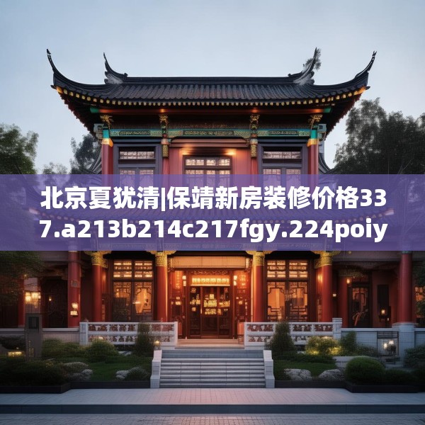 北京夏犹清|保靖新房装修价格337.a213b214c217fgy.224poiy
