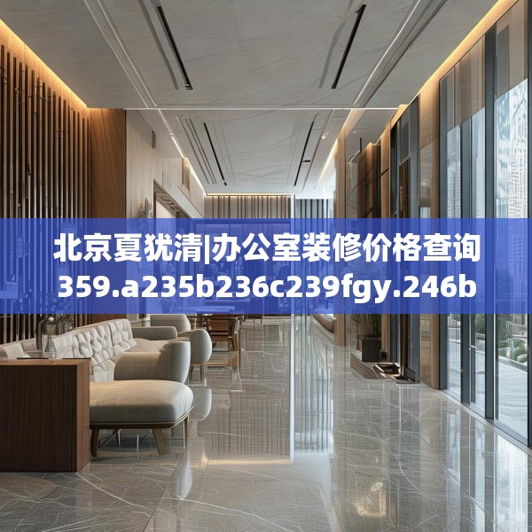 北京夏犹清|办公室装修价格查询359.a235b236c239fgy.246bnbn