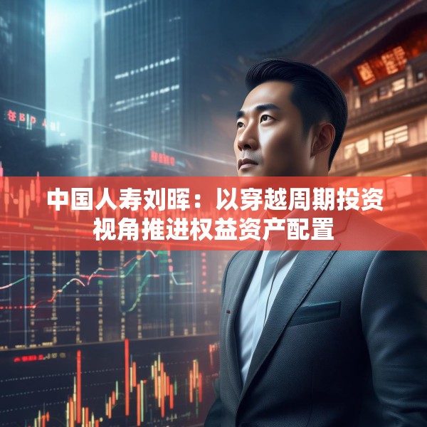 中国人寿刘晖：以穿越周期投资视角推进权益资产配置