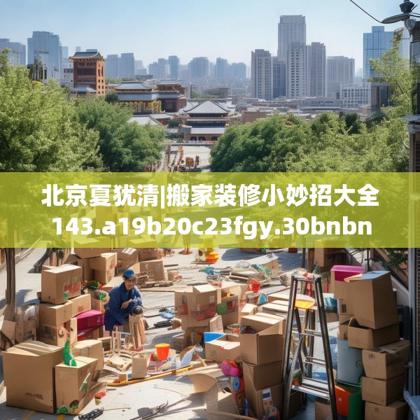 北京夏犹清|搬家装修小妙招大全143.a19b20c23fgy.30bnbn