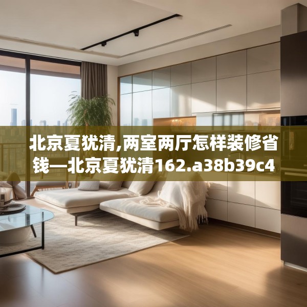 北京夏犹清,两室两厅怎样装修省钱—北京夏犹清162.a38b39c42fgy.49nbn