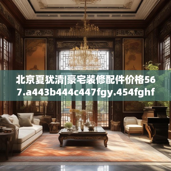北京夏犹清|豪宅装修配件价格567.a443b444c447fgy.454fghfd