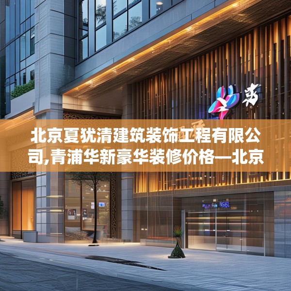 北京夏犹清建筑装饰工程有限公司,青浦华新豪华装修价格—北京夏犹清建筑装饰工程有限公司315.a191b192c195fgy.202fghfd