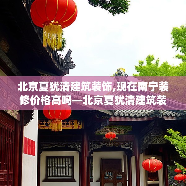 北京夏犹清建筑装饰,现在南宁装修价格高吗—北京夏犹清建筑装饰446.a322b323c326fgy.333xczxv