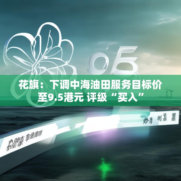花旗：下调中海油田服务目标价至9.5港元 评级“买入”