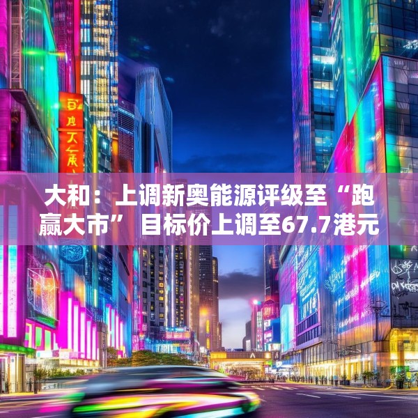 大和：上调新奥能源评级至“跑赢大市” 目标价上调至67.7港元