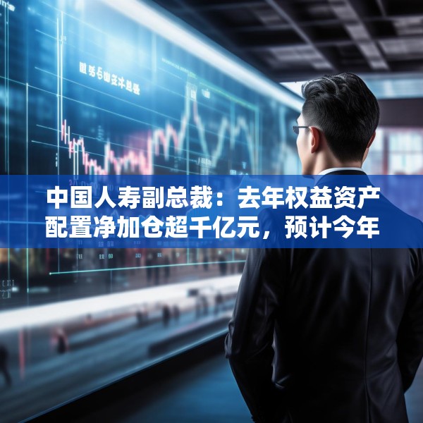 中国人寿副总裁：去年权益资产配置净加仓超千亿元，预计今年A股市场运行中枢有所上行