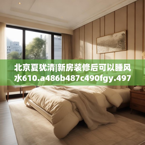 北京夏犹清|新房装修后可以睡风水610.a486b487c490fgy.497dewqe