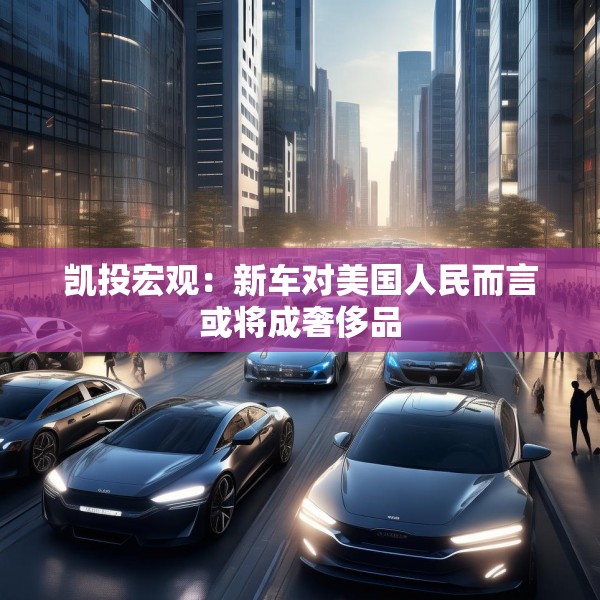 凯投宏观：新车对美国人民而言或将成奢侈品
