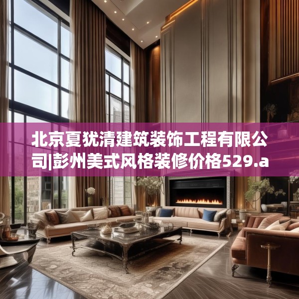 北京夏犹清建筑装饰工程有限公司|彭州美式风格装修价格529.a405b406c409fgy.416fdsfds