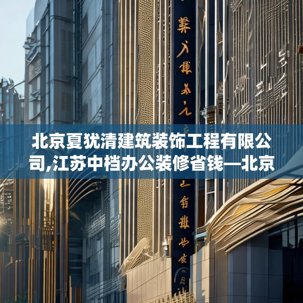 北京夏犹清建筑装饰工程有限公司,江苏中档办公装修省钱—北京夏犹清建筑装饰工程有限公司338.a214b215c218fgy.225xczxv