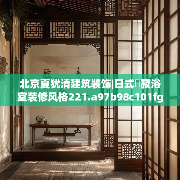 北京夏犹清建筑装饰|日式侘寂浴室装修风格221.a97b98c101fgy.108fds