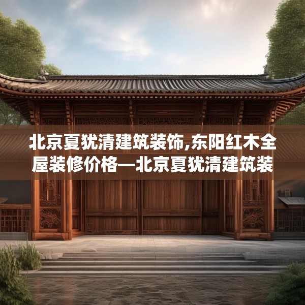 北京夏犹清建筑装饰,东阳红木全屋装修价格—北京夏犹清建筑装饰323.a199b200c203fgy.210bnbn