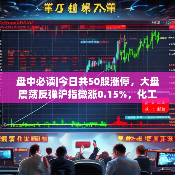 盘中必读|今日共50股涨停，大盘震荡反弹沪指微涨0.15%，化工板块持续大涨