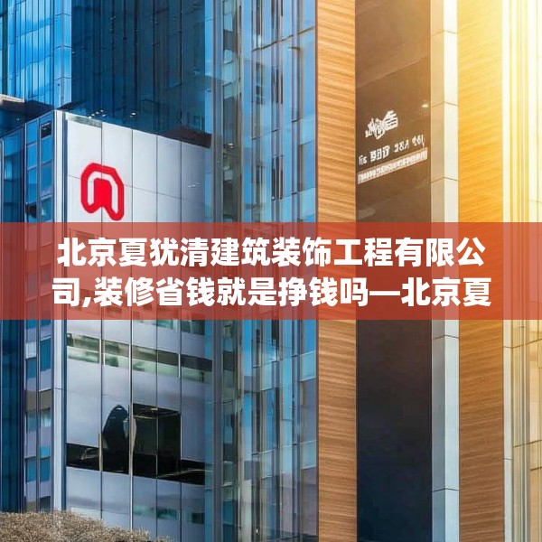 北京夏犹清建筑装饰工程有限公司,装修省钱就是挣钱吗—北京夏犹清建筑装饰工程有限公司320.a196b197c200fgy.207xczxv