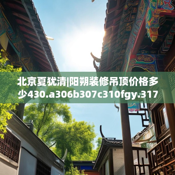 北京夏犹清|阳朔装修吊顶价格多少430.a306b307c310fgy.317dewqe