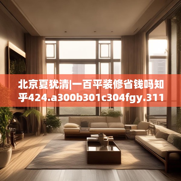 北京夏犹清|一百平装修省钱吗知乎424.a300b301c304fgy.311sdA