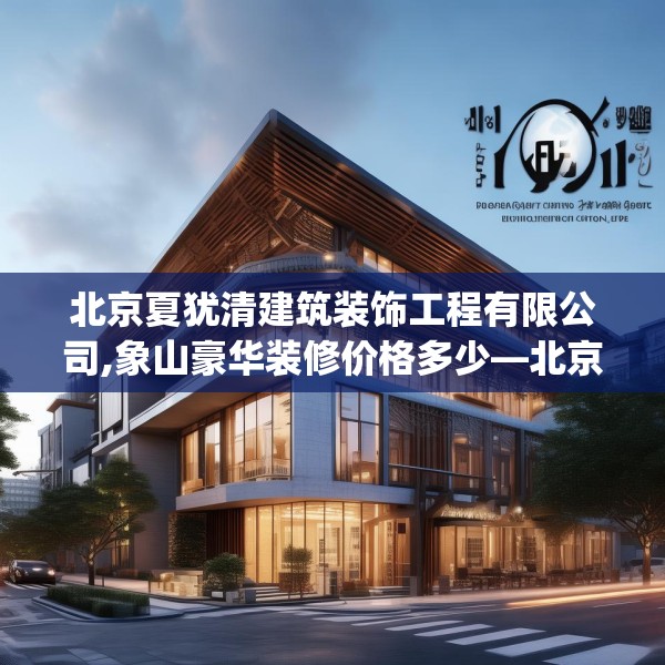 北京夏犹清建筑装饰工程有限公司,象山豪华装修价格多少—北京夏犹清建筑装饰工程有限公司511.a387b388c391fgy.398fdsfds