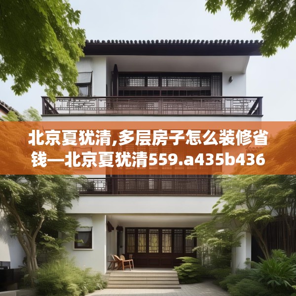 北京夏犹清,多层房子怎么装修省钱—北京夏犹清559.a435b436c439fgy.446jhhj