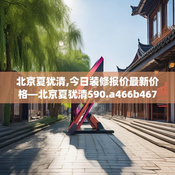 北京夏犹清,今日装修报价最新价格—北京夏犹清590.a466b467c470fgy.477xczxv