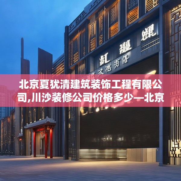 北京夏犹清建筑装饰工程有限公司,川沙装修公司价格多少—北京夏犹清建筑装饰工程有限公司125.a1b2c5fgy.12bnbn