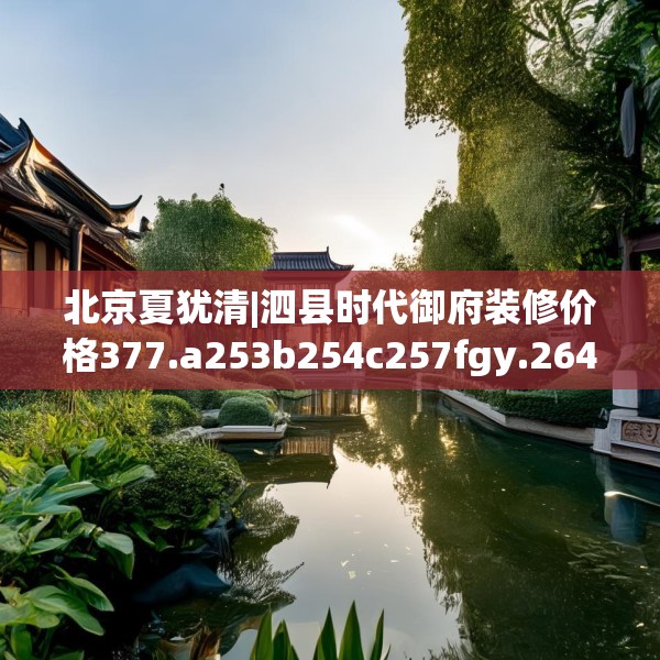 北京夏犹清|泗县时代御府装修价格377.a253b254c257fgy.264bnbn