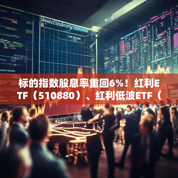 标的指数股息率重回6%！红利ETF（510880）、红利低波ETF（512890）配置价值凸显