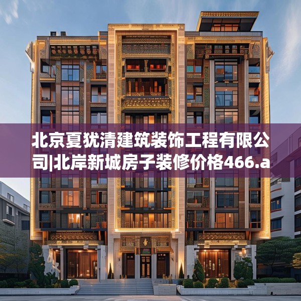 北京夏犹清建筑装饰工程有限公司|北岸新城房子装修价格466.a342b343c346fgy.353dewqe