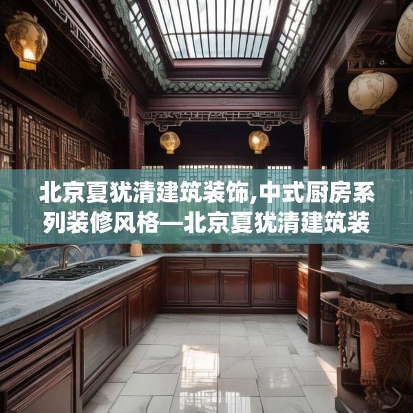 北京夏犹清建筑装饰,中式厨房系列装修风格—北京夏犹清建筑装饰575.a451b452c455fgy.462bnbn