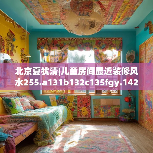 北京夏犹清|儿童房间最近装修风水255.a131b132c135fgy.142uyk